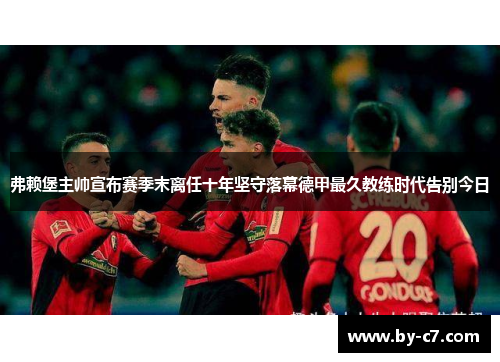 弗赖堡主帅宣布赛季末离任十年坚守落幕德甲最久教练时代告别今日
